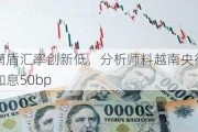 越南盾汇率创新低，分析师料越南央行即将加息50bp