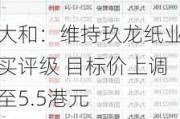 大和：维持玖龙纸业买评级 目标价上调至5.5港元