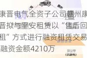 康晋电气全资子公司赣州康晋拟与平安租赁以“售后回租”方式进行融资租赁交易 融资金额4210万