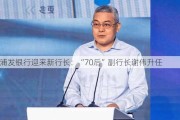 浦发银行迎来新行长：“70后”副行长谢伟升任