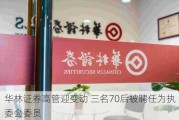 华林证券高管迎变动 三名70后被聘任为执委会委员