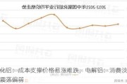 氧化铝：成本支撑价格易涨难跌，电解铝：消费淡季或震荡偏弱