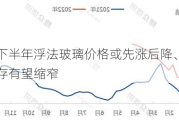 预计下半年浮法玻璃价格或先涨后降、企业库存有望缩窄