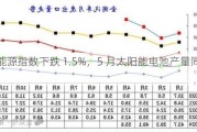 中证新能源指数下跌 1.5%，5 月太阳能电池产量同比增 22.8%