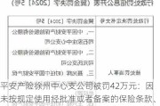 平安产险徐州中心支公司被罚42万元：因未按规定使用经批准或者备案的保险条款、保险费率