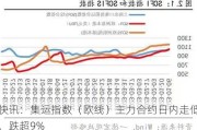 快讯：集运指数（欧线）主力合约日内走低，跌超9%