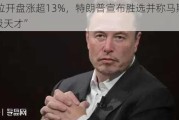 特斯拉开盘涨超13%，特朗普宣布胜选并称马斯克是“超级天才”