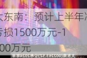 大东南：预计上半年净亏损1500万元-1800万元