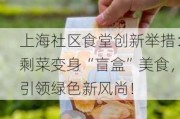 上海社区食堂创新举措：剩菜变身“盲盒”美食，引领绿色新风尚！