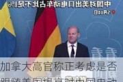 加拿大高官称正考虑是否跟随美国提高对中国电动汽车关税，中方此前已表态