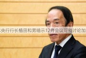 日本央行行长植田和男暗示12月会议可能讨论加息