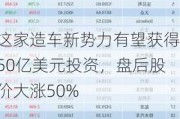 这家造车新势力有望获得50亿美元投资，盘后股价大涨50%