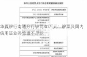 华夏银行南通分行被罚40万元：银票及国内信用证业务管理不尽职