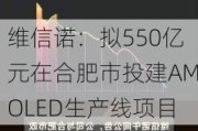 维信诺：拟550亿元在合肥市投建AMOLED生产线项目