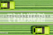 能源行业竞逐绿色低碳赛道 新能源成央企投资“风向标”