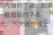 国内油价下调：加满一箱油省约 7-8 元，下次调价或上调