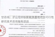 甘咨询：子公司中标新能源基地项目可行性研究技术咨询服务项目