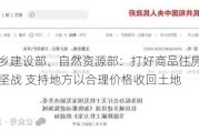 住房城乡建设部、自然***部：打好商品住房项目保交房攻坚战 支持地方以合理价格收回土地