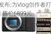 索尼ZV-E10 Mark2发布:为Vlog创作者打造 售价6899元