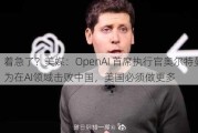 着急了？美媒：OpenAI 首席执行官奥尔特曼称，为在AI领域击败中国，美国必须做更多