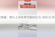 华夏幸福：预计上半年净亏损45亿元-50亿元 同比增亏