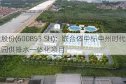 龙建股份(600853.SH)：联合体中标中州时代配套产业园供排水一体化项目