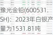 豫光金铅(600531.SH)：2023年白银产量为1531.81吨