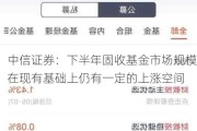 中信证券：下半年固收基金市场规模在现有基础上仍有一定的上涨空间