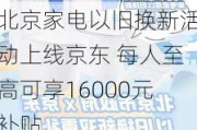 北京家电以旧换新活动上线京东 每人至高可享16000元补贴