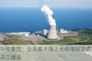 中核集团：全国最大海上光伏电站正式开工建设