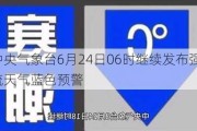 中央气象台6月24日06时继续发布强对流天气蓝色预警