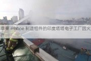 为苹果 iPhone 制造组件的印度塔塔电子工厂因火灾停产