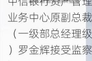 中信银行资产管理业务中心原副总裁（一级部总经理级）罗金辉接受监察调查