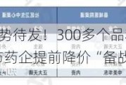 “灵魂谈判”蓄势待发！300多个品种候选，重磅品种迭出，有上市药企提前降价“备战”|行业动态