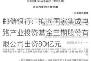 邮储银行：拟向国家集成电路产业投资基金三期股份有限公司出资80亿元