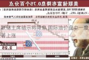 美联储***暗示将降息 国际油价盘中一度显著上涨