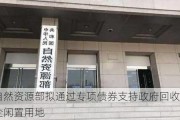 自然资源部拟通过专项债券支持政府回收房企闲置用地