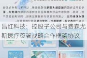 昌红科技：控股子公司与费森尤斯医疗签署战略合作框架协议