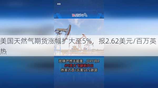 美国天然气期货涨幅扩大至5%，报2.62美元/百万英热