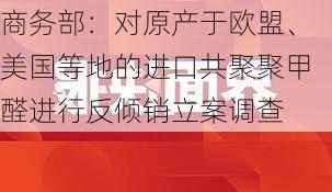 商务部：对原产于欧盟、美国等地的进口共聚聚甲醛进行反倾销立案调查