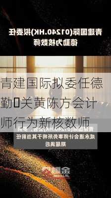 青建国际拟委任德勤‧关黄陈方会计师行为新核数师