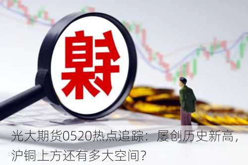 光大期货0520热点追踪：屡创历史新高，沪铜上方还有多大空间？