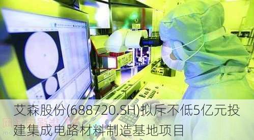 艾森股份(688720.SH)拟斥不低5亿元投建集成电路材料制造基地项目