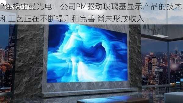 2连板雷曼光电：公司PM驱动玻璃基显示产品的技术和工艺正在不断提升和完善 尚未形成收入