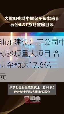 浦东建设：子公司中标多项重大项目 合计金额达17.6亿元