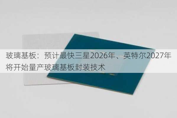 玻璃基板：预计最快三星2026年、英特尔2027年将开始量产玻璃基板封装技术