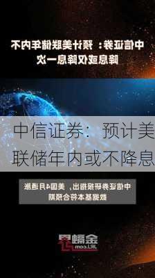 中信证券：预计美联储年内或不降息