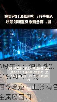 A股午评：沪指跌0.41% AIPC、铜箔概念逆市上涨 有色金属股回调