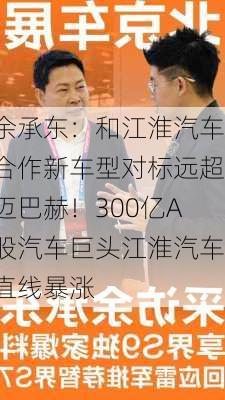 余承东：和江淮汽车合作新车型对标远超迈巴赫！300亿A股汽车巨头江淮汽车直线暴涨