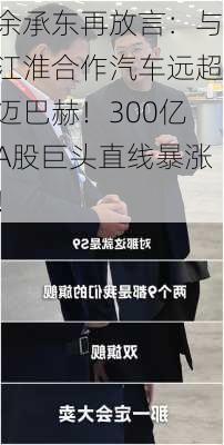 余承东再放言：与江淮合作汽车远超迈巴赫！300亿A股巨头直线暴涨！